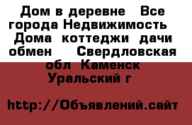 Дом в деревне - Все города Недвижимость » Дома, коттеджи, дачи обмен   . Свердловская обл.,Каменск-Уральский г.